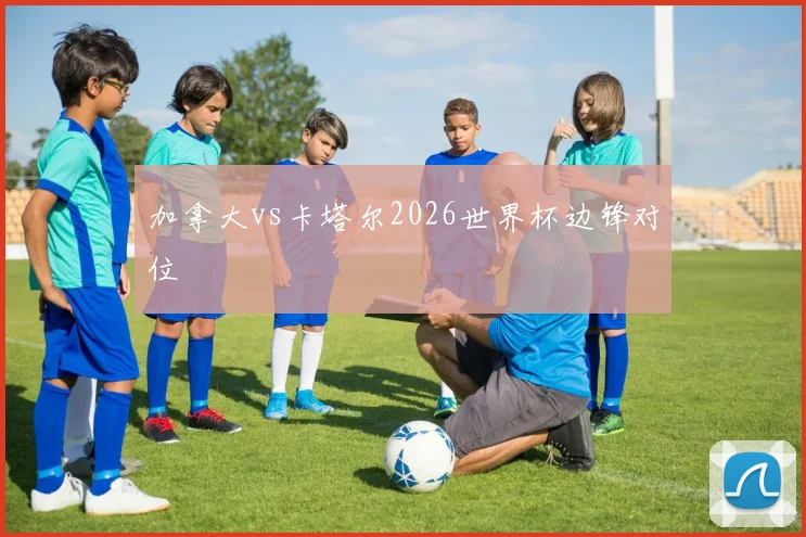 加拿大vs卡塔尔2026世界杯边锋对位
