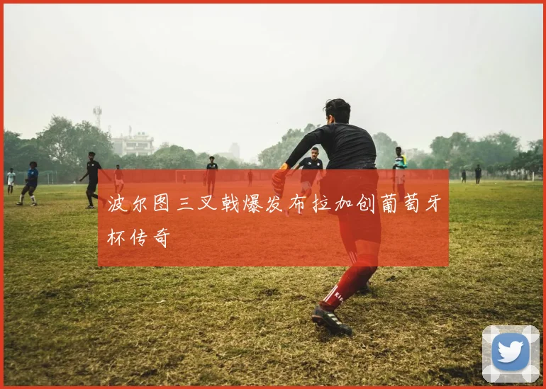 波尔图三叉戟爆发布拉加创葡萄牙杯传奇