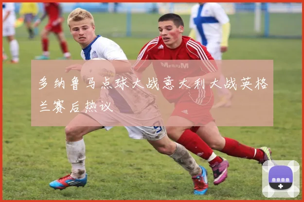 多纳鲁马点球大战意大利大战英格兰赛后热议