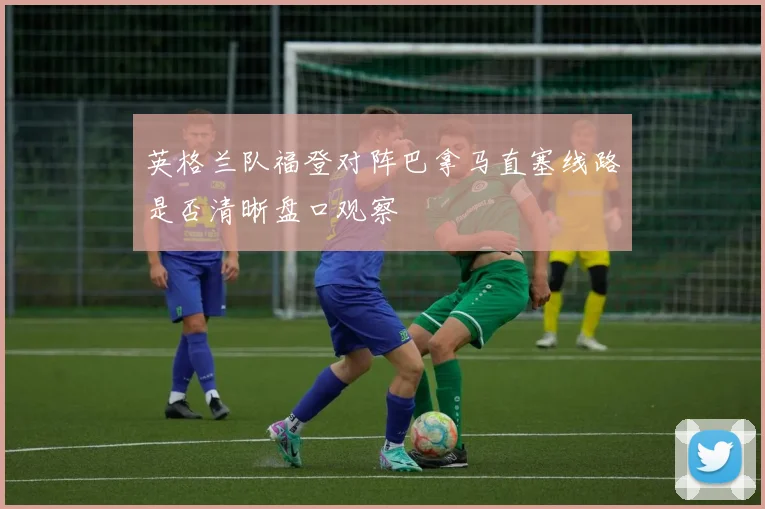 英格兰队福登对阵巴拿马直塞线路是否清晰盘口观察