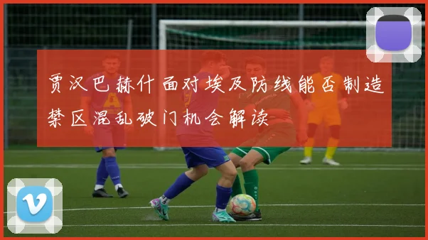 贾汉巴赫什面对埃及防线能否制造禁区混乱破门机会解读