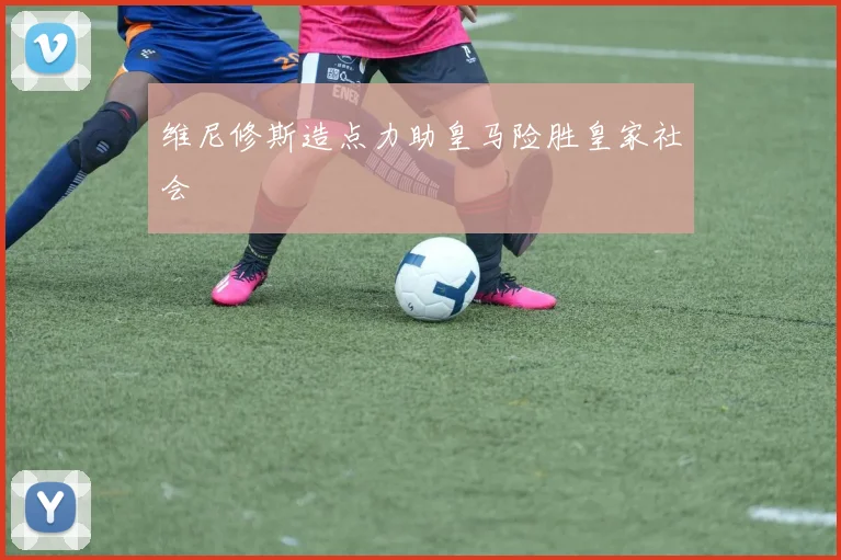 维尼修斯造点力助皇马险胜皇家社会