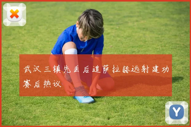 武汉三镇先丢后追萨拉赫远射建功赛后热议