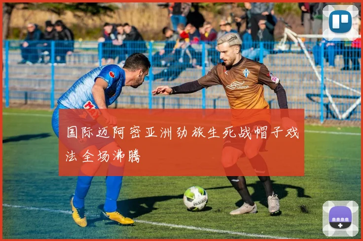 国际迈阿密亚洲劲旅生死战帽子戏法全场沸腾