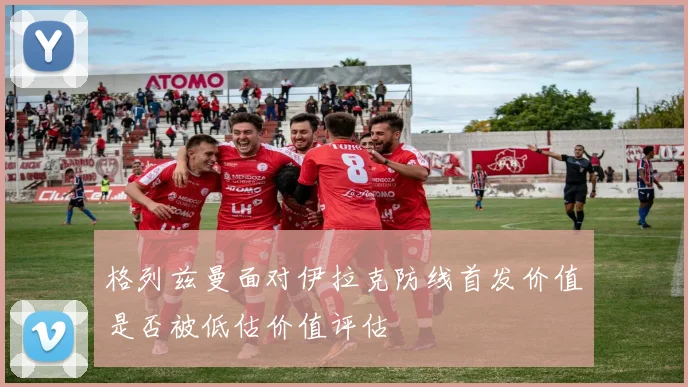 格列兹曼面对伊拉克防线首发价值是否被低估价值评估