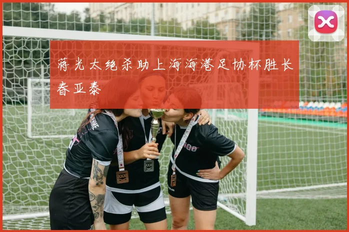 蒋光太绝杀助上海海港足协杯胜长春亚泰