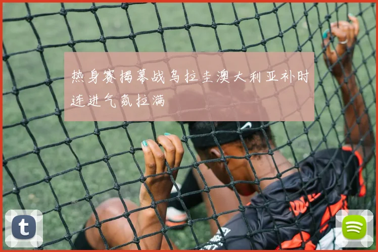 热身赛揭幕战乌拉圭澳大利亚补时连进气氛拉满