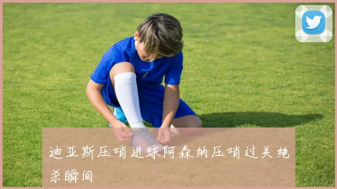 迪亚斯压哨进球阿森纳压哨过关绝杀瞬间