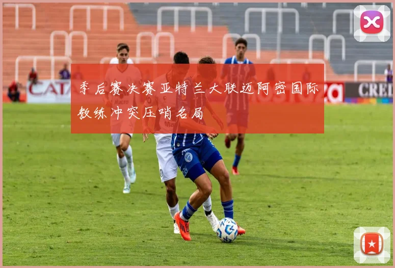 季后赛决赛亚特兰大联迈阿密国际教练冲突压哨名局