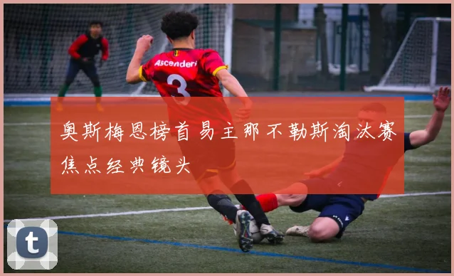 奥斯梅恩榜首易主那不勒斯淘汰赛焦点经典镜头
