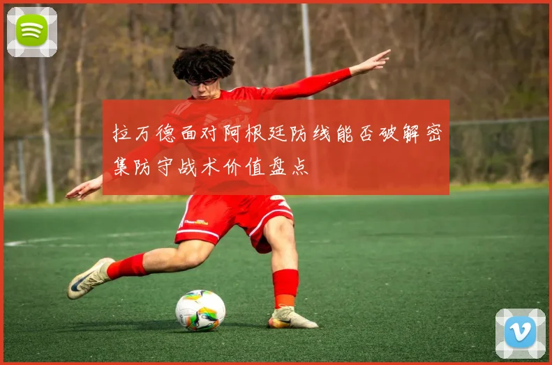 拉万德面对阿根廷防线能否破解密集防守战术价值盘点