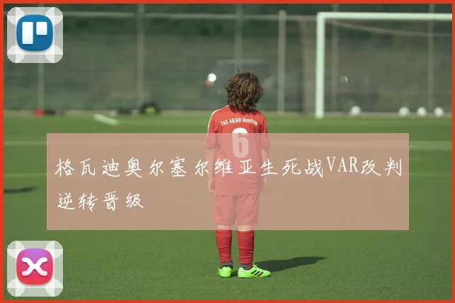格瓦迪奥尔塞尔维亚生死战VAR改判逆转晋级