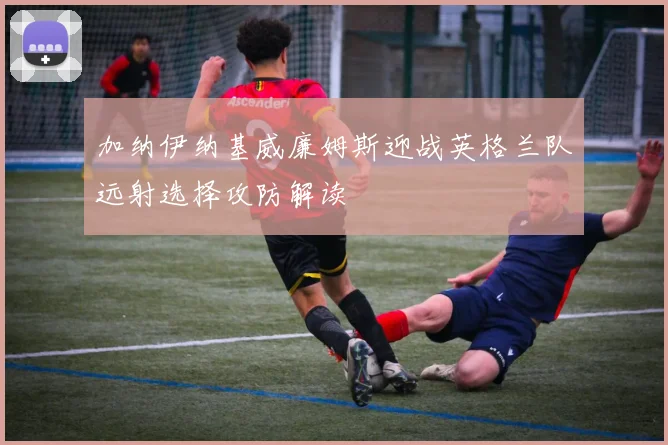 加纳伊纳基威廉姆斯迎战英格兰队远射选择攻防解读