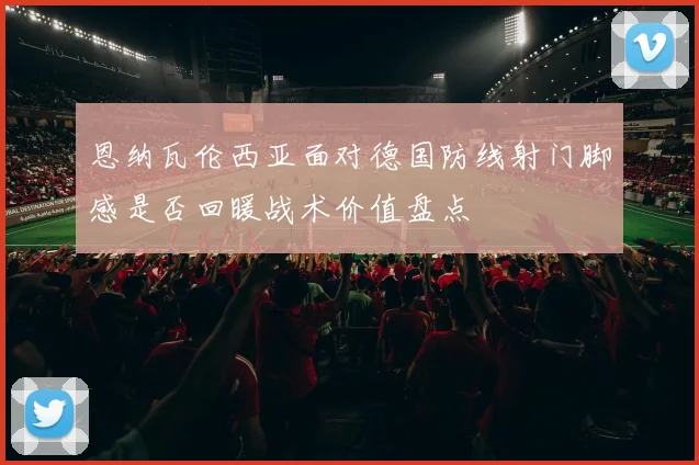 恩纳瓦伦西亚面对德国防线射门脚感是否回暖战术价值盘点