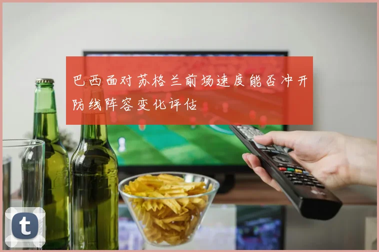 巴西面对苏格兰前场速度能否冲开防线阵容变化评估