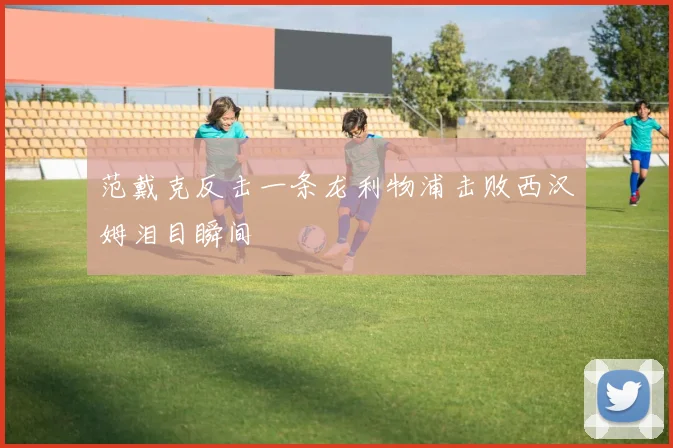 范戴克反击一条龙利物浦击败西汉姆泪目瞬间