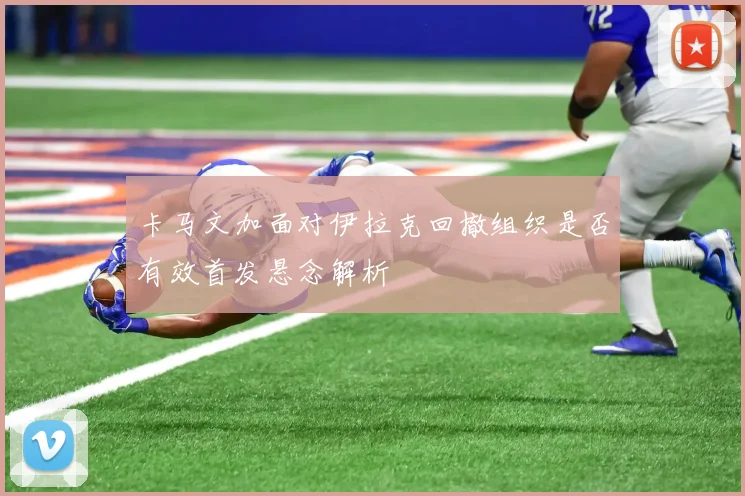 卡马文加面对伊拉克回撤组织是否有效首发悬念解析