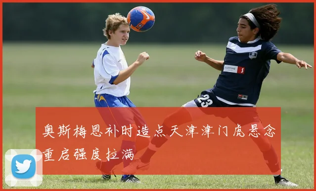 奥斯梅恩补时造点天津津门虎悬念重启强度拉满