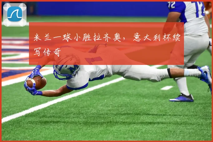 米兰一球小胜拉齐奥，意大利杯续写传奇