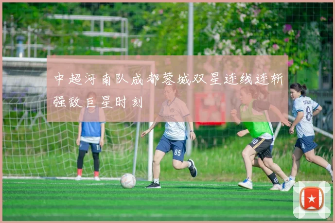 中超河南队成都蓉城双星连线连斩强敌巨星时刻