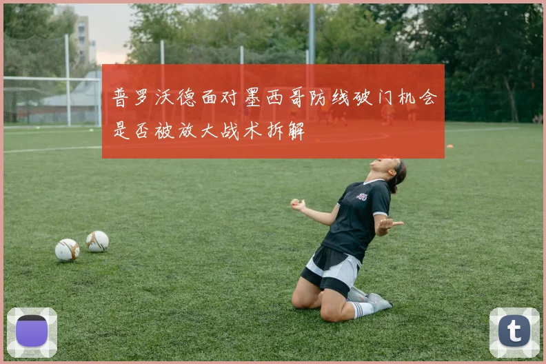 普罗沃德面对墨西哥防线破门机会是否被放大战术拆解
