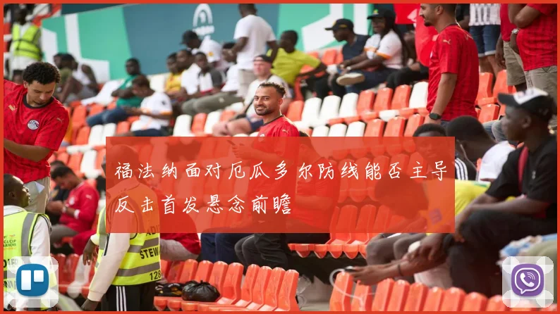 福法纳面对厄瓜多尔防线能否主导反击首发悬念前瞻