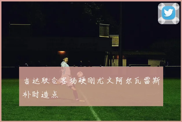 吉达联合客场硬刚尤文阿尔瓦雷斯补时造点