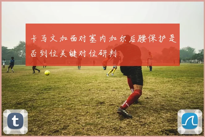卡马文加面对塞内加尔后腰保护是否到位关键对位研判