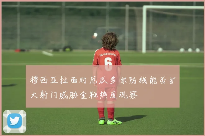 穆西亚拉面对厄瓜多尔防线能否扩大射门威胁金靴热度观察