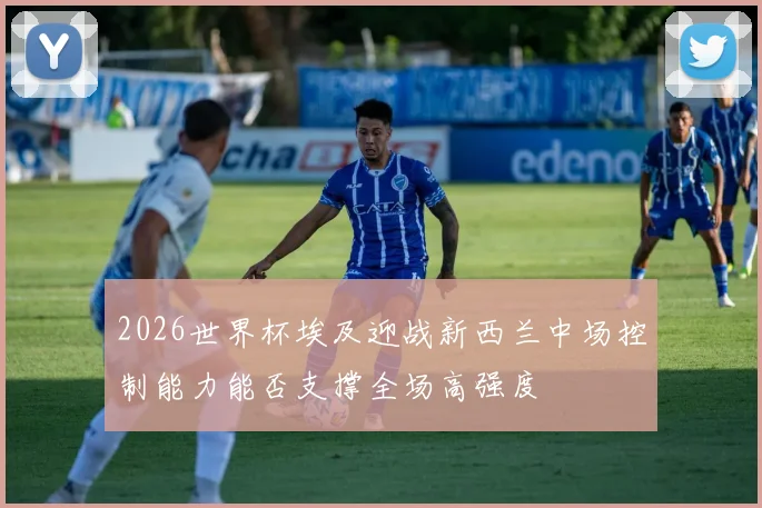 2026世界杯埃及迎战新西兰中场控制能力能否支撑全场高强度
