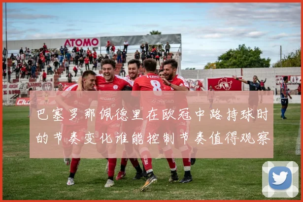 巴塞罗那佩德里在欧冠中路持球时的节奏变化谁能控制节奏值得观察