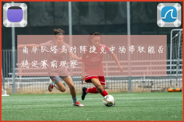 南非队塔乌对阵捷克中场串联能否稳定赛前观察