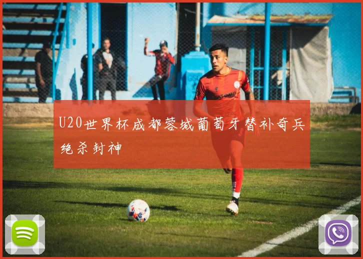 U20世界杯成都蓉城葡萄牙替补奇兵绝杀封神