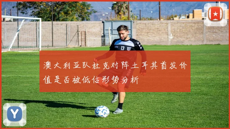 澳大利亚队杜克对阵土耳其首发价值是否被低估形势分析