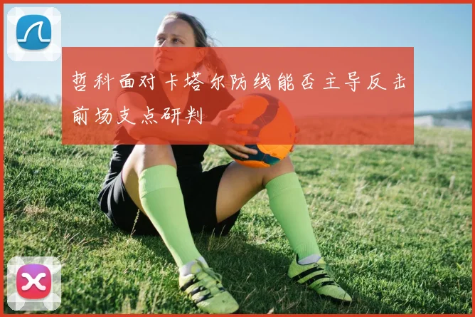 哲科面对卡塔尔防线能否主导反击前场支点研判
