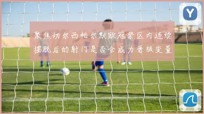 聚焦切尔西帕尔默欧冠禁区内连续摆脱后的射门是否会成为晋级变量