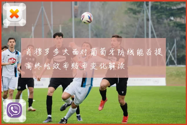 肖穆罗多夫面对葡萄牙防线能否提高终结效率赔率变化解读
