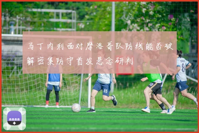 马丁内利面对摩洛哥队防线能否破解密集防守首发悬念研判