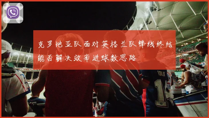 克罗地亚队面对英格兰队锋线终结能否解决效率进球数思路