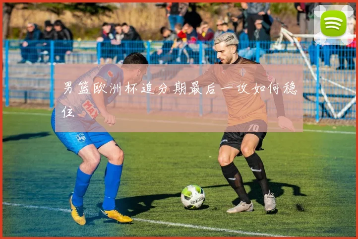 男篮欧洲杯追分期最后一攻如何稳住