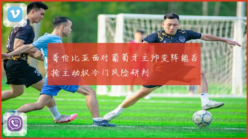 哥伦比亚面对葡萄牙主帅变阵能否抢主动权冷门风险研判
