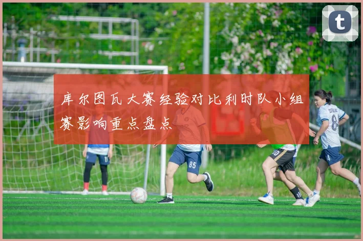 库尔图瓦大赛经验对比利时队小组赛影响重点盘点