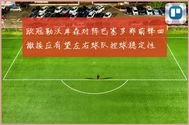 欧冠勒沃库森对阵巴塞罗那前锋回撤接应有望左右球队控球稳定性