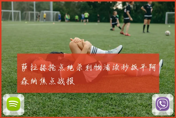 萨拉赫抢点绝杀利物浦读秒扳平阿森纳焦点战报