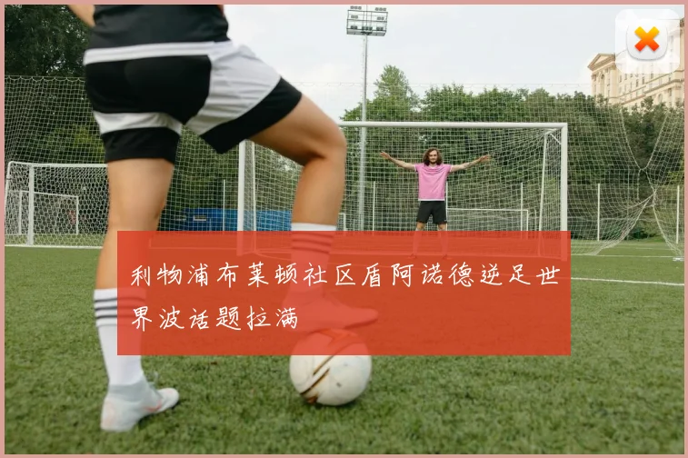 利物浦布莱顿社区盾阿诺德逆足世界波话题拉满
