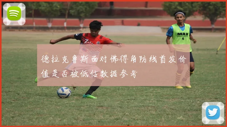 德拉克鲁斯面对佛得角防线首发价值是否被低估数据参考