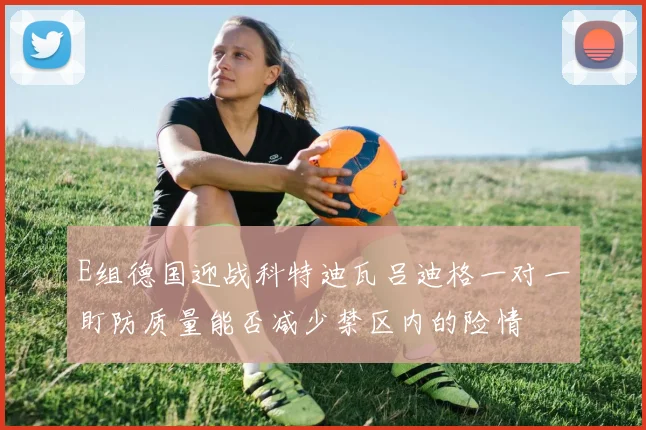 E组德国迎战科特迪瓦吕迪格一对一盯防质量能否减少禁区内的险情