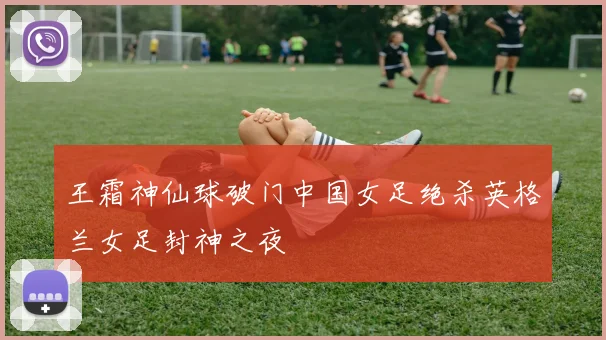 王霜神仙球破门中国女足绝杀英格兰女足封神之夜