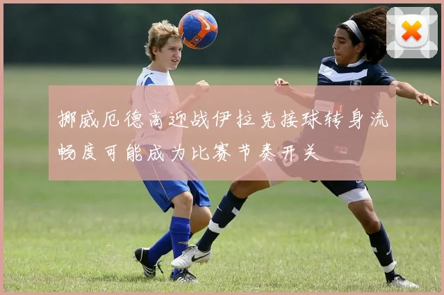 挪威厄德高迎战伊拉克接球转身流畅度可能成为比赛节奏开关
