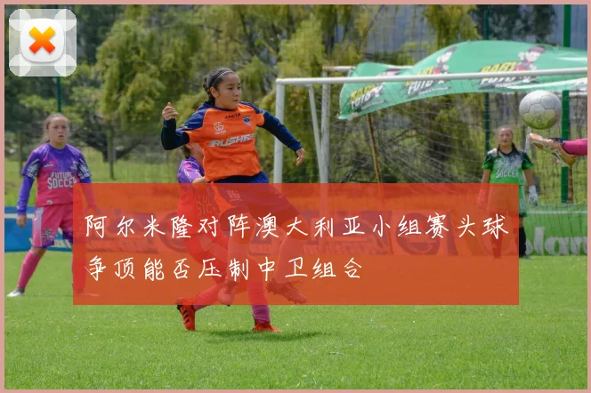 阿尔米隆对阵澳大利亚小组赛头球争顶能否压制中卫组合